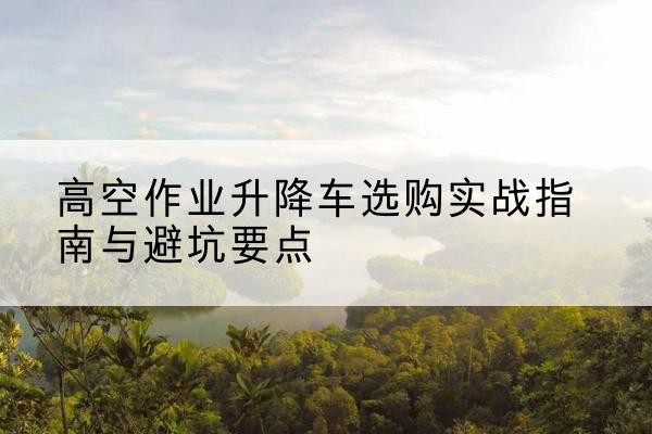 宜君升降车怎么选-高空作业升降车选购实战指南与避坑要点