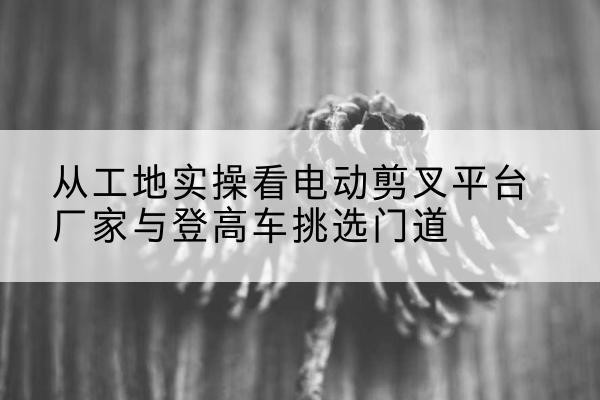 宜君电动剪叉升降平台厂家-从工地实操看电动剪叉平台厂家与登高车挑选门道