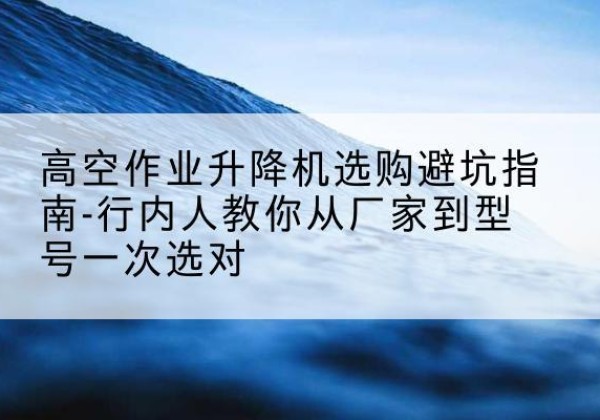 宜君升降平台厂家-高空作业升降机选购避坑指南-行内人教你从厂家到型号一次选对