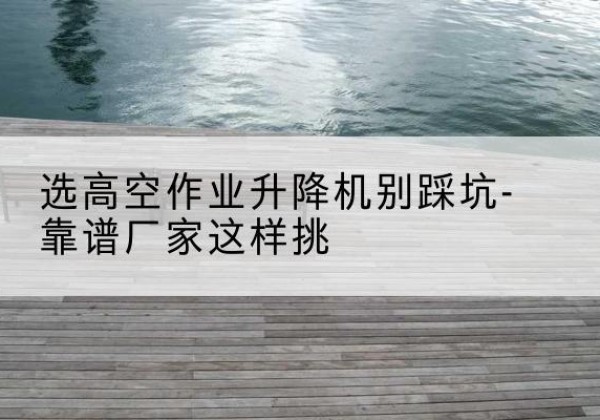 宜君剪叉式升降机厂家-选高空作业升降机别踩坑-靠谱厂家这样挑