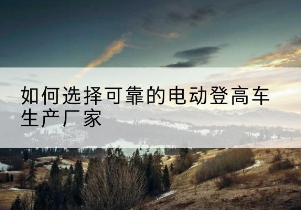 宜君电动登高车厂家-如何选择可靠的电动登高车生产厂家