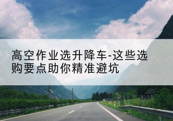 宜君升降车厂家-高空作业选升降车-这些选购要点助你*避坑