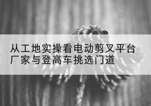 宜君电动剪叉升降平台厂家-从工地实操看电动剪叉平台厂家与登高车挑选门道
